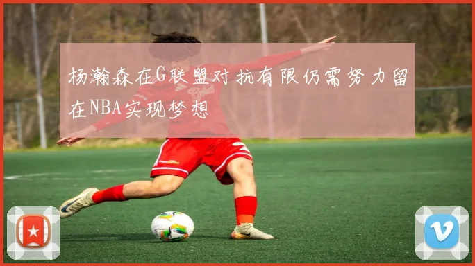 杨瀚森在G联盟对抗有限仍需努力留在NBA实现梦想