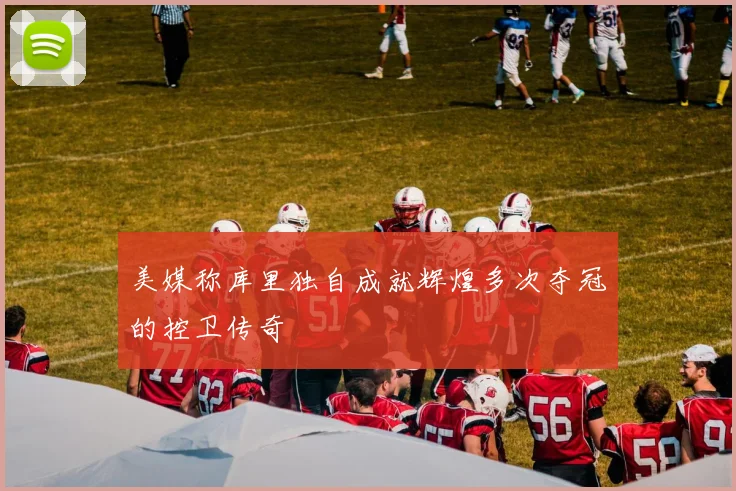 美媒称库里独自成就辉煌多次夺冠的控卫传奇