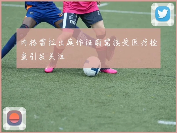 内格雷拉出庭作证前需接受医疗检查引发关注