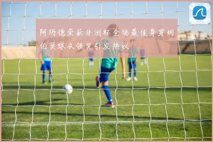 阿玛德荣获非洲杯全场最佳身穿姆伯莫球衣领奖引发热议
