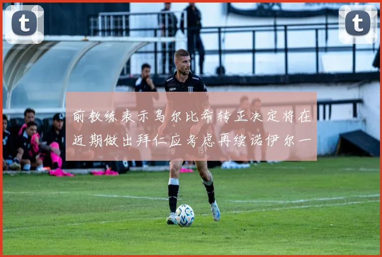 前教练表示乌尔比希转正决定将在近期做出拜仁应考虑再续诺伊尔一年合同