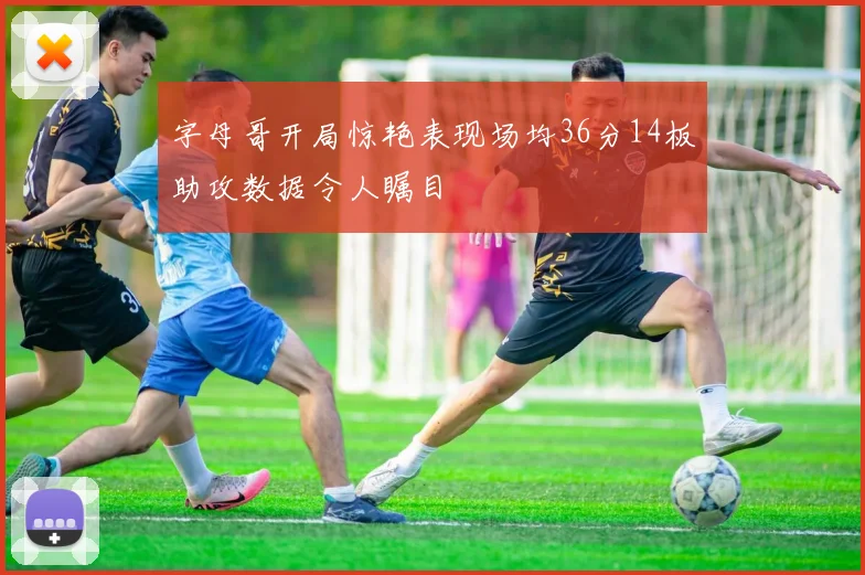 字母哥开局惊艳表现场均36分14板助攻数据令人瞩目