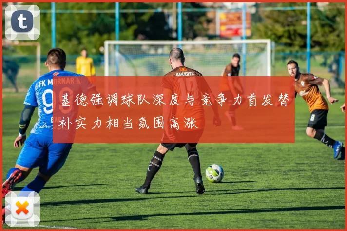 基德强调球队深度与竞争力首发替补实力相当氛围高涨