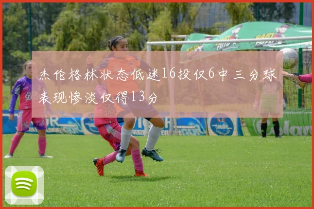 杰伦格林状态低迷16投仅6中三分球表现惨淡仅得13分