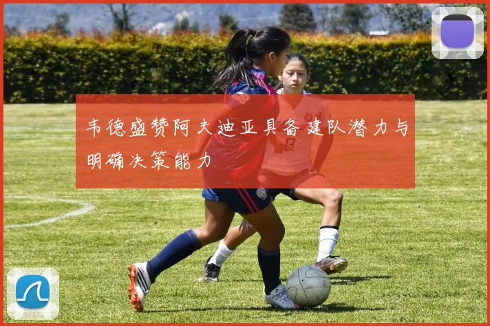 韦德盛赞阿夫迪亚具备建队潜力与明确决策能力