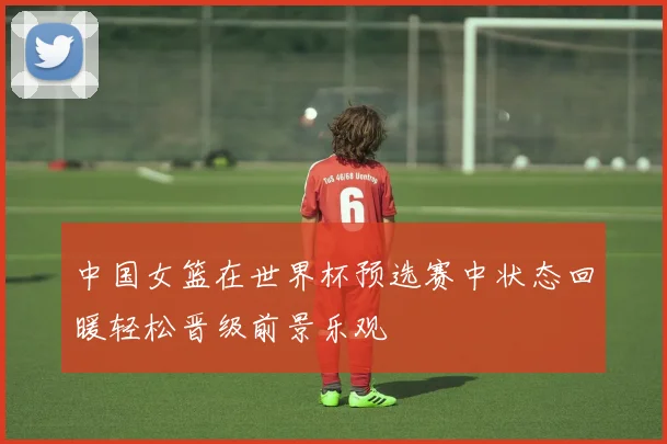中国女篮在世界杯预选赛中状态回暖轻松晋级前景乐观
