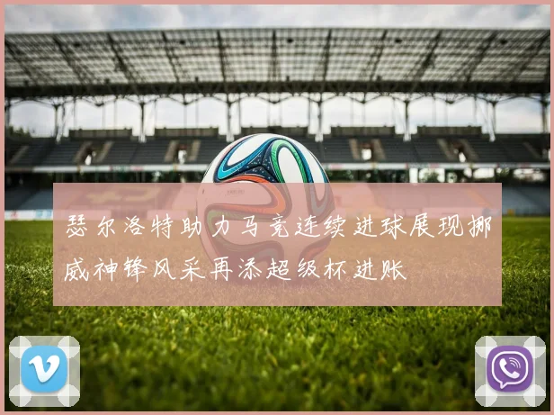 瑟尔洛特助力马竞连续进球展现挪威神锋风采再添超级杯进账