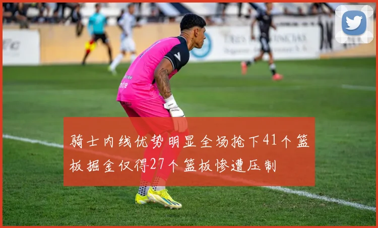 骑士内线优势明显全场抢下41个篮板掘金仅得27个篮板惨遭压制