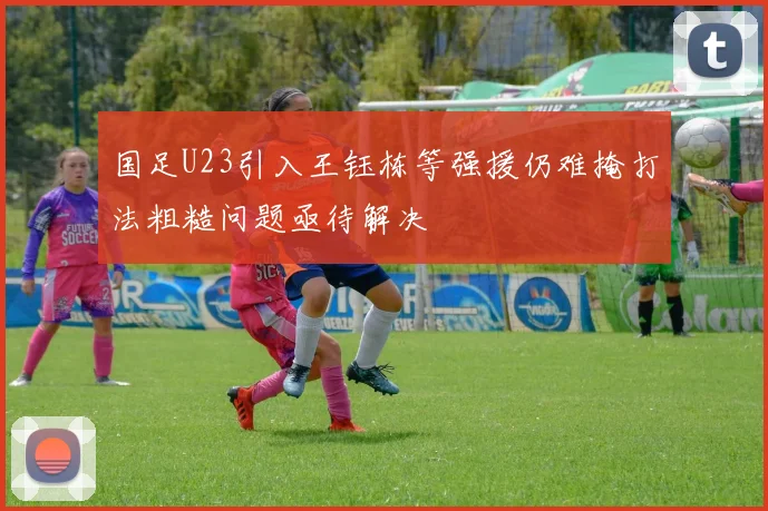 国足U23引入王钰栋等强援仍难掩打法粗糙问题亟待解决