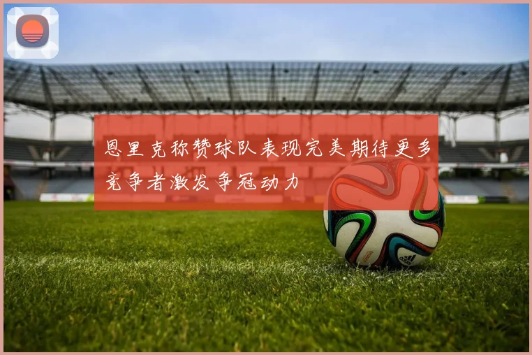 恩里克称赞球队表现完美期待更多竞争者激发争冠动力