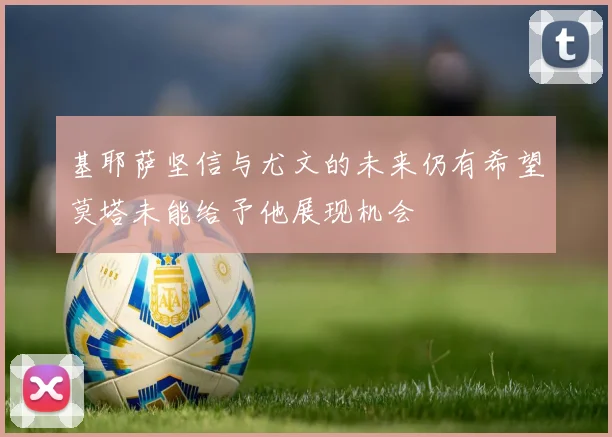 基耶萨坚信与尤文的未来仍有希望莫塔未能给予他展现机会