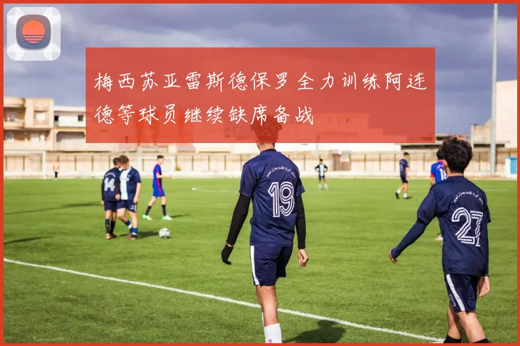 梅西苏亚雷斯德保罗全力训练阿连德等球员继续缺席备战