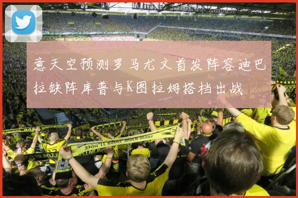 意天空预测罗马尤文首发阵容迪巴拉缺阵库普与K图拉姆搭档出战