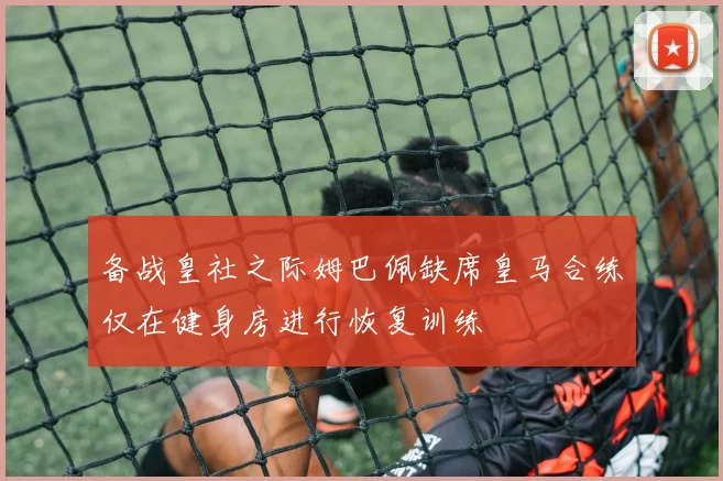 备战皇社之际姆巴佩缺席皇马合练仅在健身房进行恢复训练