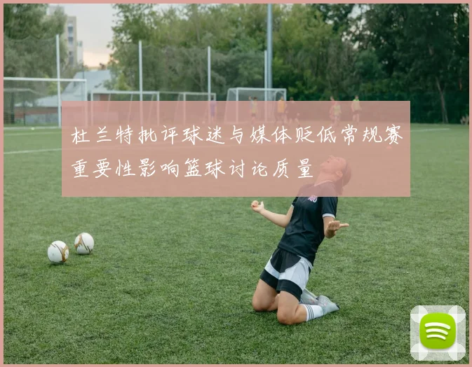 杜兰特批评球迷与媒体贬低常规赛重要性影响篮球讨论质量