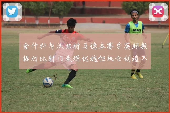 舍什科与沃尔特马德本赛季英超数据对比射门表现优越但机会创造不足