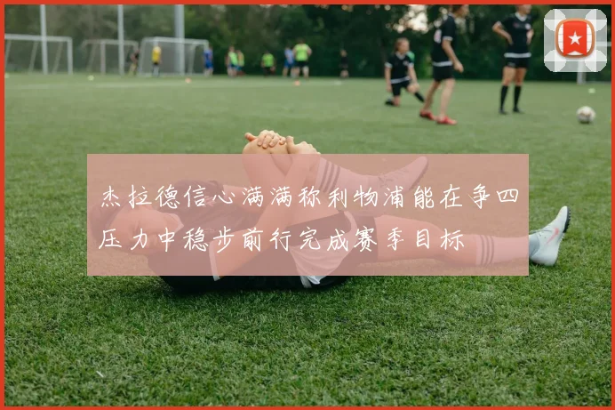 杰拉德信心满满称利物浦能在争四压力中稳步前行完成赛季目标