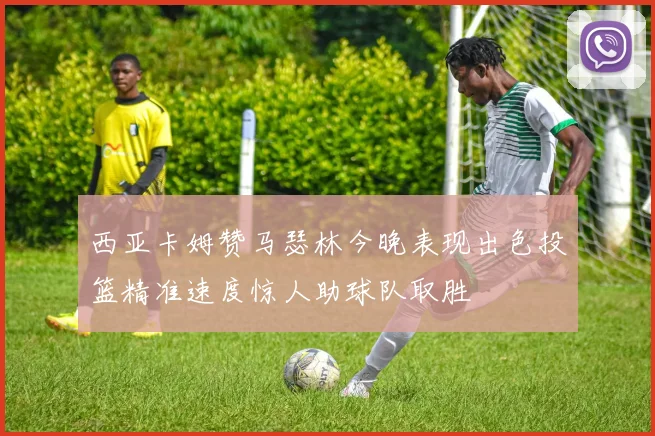 西亚卡姆赞马瑟林今晚表现出色投篮精准速度惊人助球队取胜