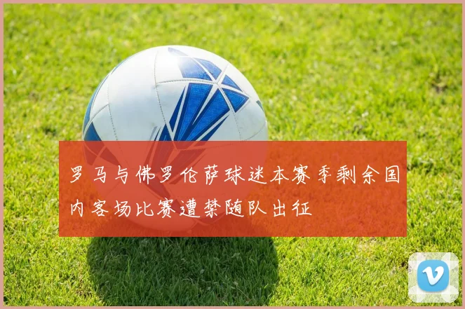 罗马与佛罗伦萨球迷本赛季剩余国内客场比赛遭禁随队出征