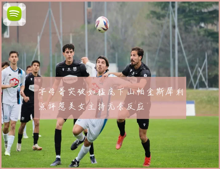 字母哥突破如猛虎下山帕金斯犀利点评惹美女主持无奈反应