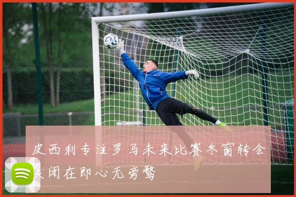 皮西利专注罗马未来比赛冬窗转会关闭在即心无旁骛