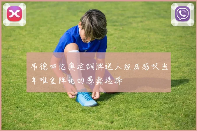 韦德回忆奥运铜牌送人经历感叹当年唯金牌论的愚蠢选择