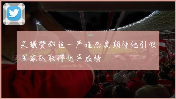 吴曦赞邵佳一严谨态度期待他引领国家队取得优异成绩