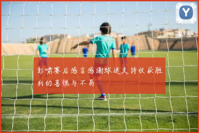 彭啸赛后感言感谢球迷支持收获胜利的喜悦与不易