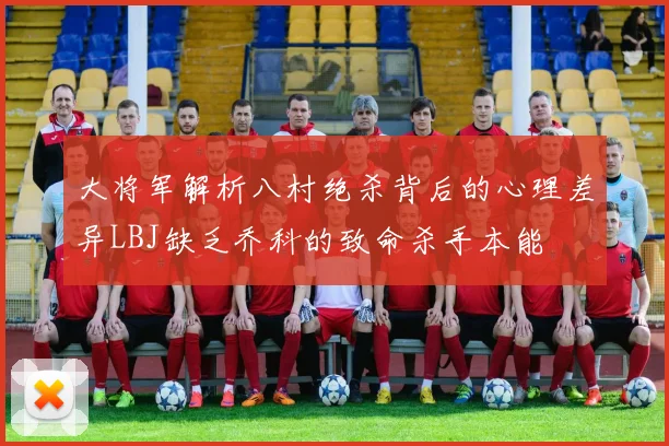 大将军解析八村绝杀背后的心理差异LBJ缺乏乔科的致命杀手本能