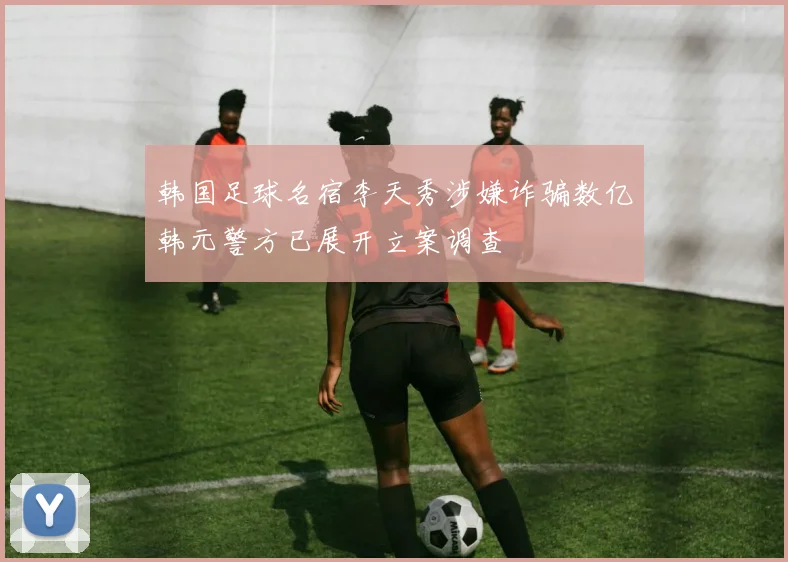 韩国足球名宿李天秀涉嫌诈骗数亿韩元警方已展开立案调查