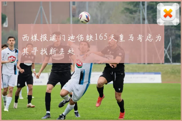 西媒报道门迪伤缺165天皇马考虑为其寻找新去处