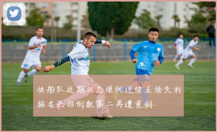 快船队近期状态堪忧连续五场失利排名西部倒数第二再遭重创