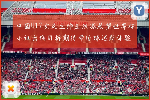 中国U17女足主帅王洪亮展望世界杯小组出线目标期待带给球迷新体验