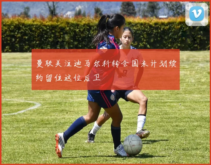 曼联关注迪马尔科转会国米计划续约留住这位后卫