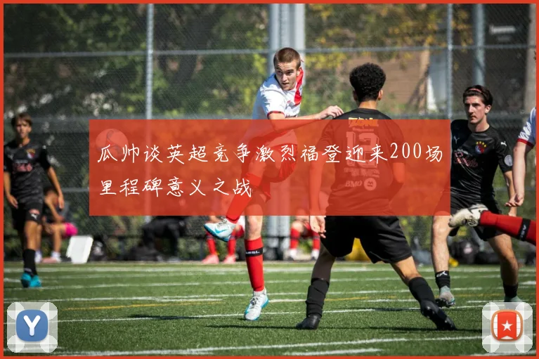 瓜帅谈英超竞争激烈福登迎来200场里程碑意义之战