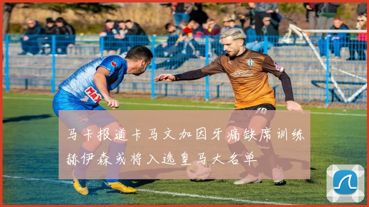 马卡报道卡马文加因牙痛缺席训练赫伊森或将入选皇马大名单