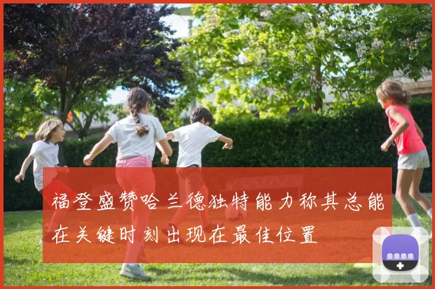 福登盛赞哈兰德独特能力称其总能在关键时刻出现在最佳位置