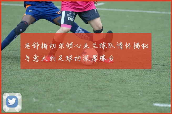 老舒梅切尔倾心米兰球队情怀揭秘与意大利足球的深厚缘分