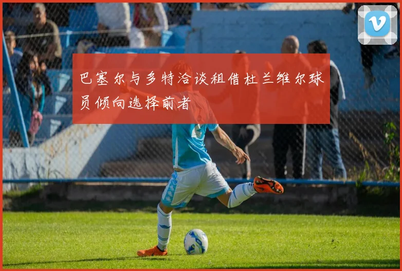 巴塞尔与多特洽谈租借杜兰维尔球员倾向选择前者