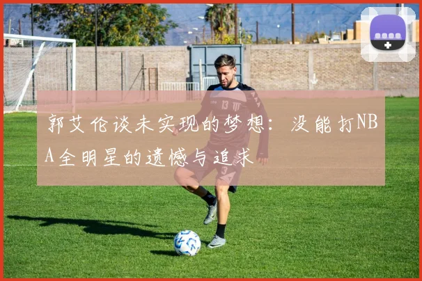 郭艾伦谈未实现的梦想：没能打NBA全明星的遗憾与追求